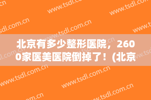 北京有多少整形医院，2600家医美医院倒掉了！(北京京美整形医院可靠吗)