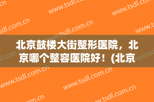 北京鼓楼大街整形医院，北京哪个整容医院好！(北京公立整形医院最好)