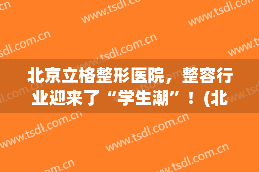 北京立格整形医院，整容行业迎来了“学生潮”！(北京格莱美整形医院)