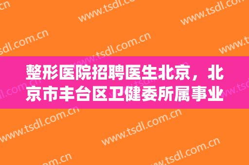 整形医院招聘医生北京，北京市丰台区卫健委所属事业单位！(北京整形医院招聘岗位)