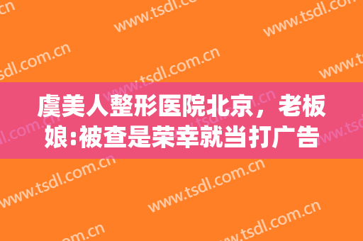 虞美人整形医院北京，老板娘:被查是荣幸就当打广告了！(虞美人是整形医院吗)