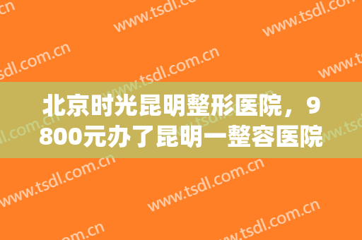 北京时光昆明整形医院，9800元办了昆明一整容医院年卡！(昆明整形医院 贴吧)
