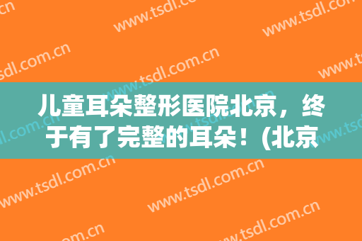 儿童耳朵整形医院北京，终于有了完整的耳朵！(北京耳部整形医院)