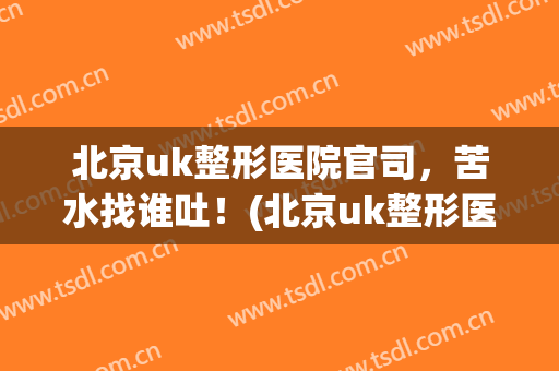 北京uk整形医院官司，苦水找谁吐！(北京uk整形医院整形怎么样)