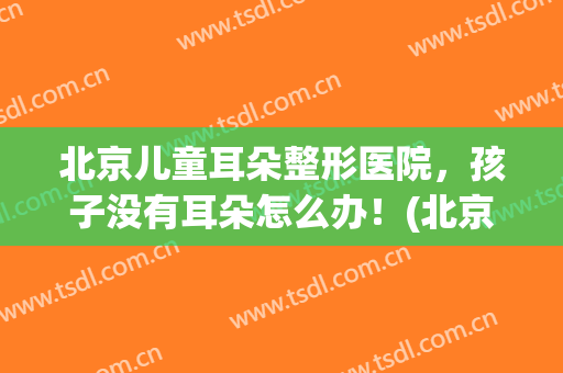 北京儿童耳朵整形医院，孩子没有耳朵怎么办！(北京儿童耳朵整形医院,孩子没有耳朵怎么办呀)