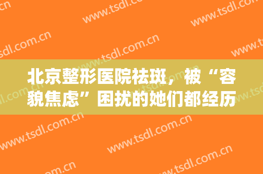 北京整形医院祛斑，被“容貌焦虑”困扰的她们都经历了什么！(祛斑整容整形医院)