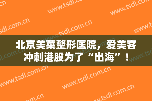 北京美菜整形医院，爱美客冲刺港股为了“出海”！