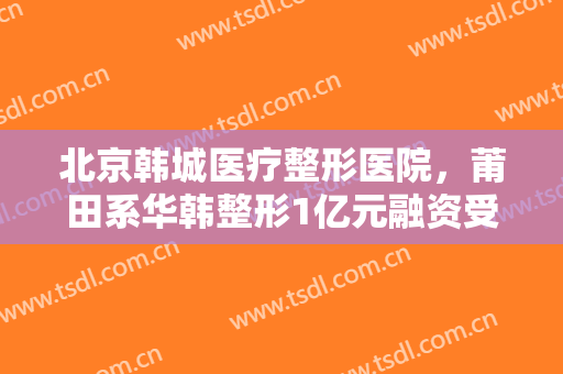北京韩城医疗整形医院，莆田系华韩整形1亿元融资受挫 快速扩张之路能否延续！