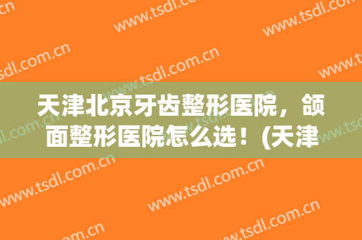 天津北京牙齿整形医院，颌面整形医院怎么选！(天津牙科整形 哪家最好)