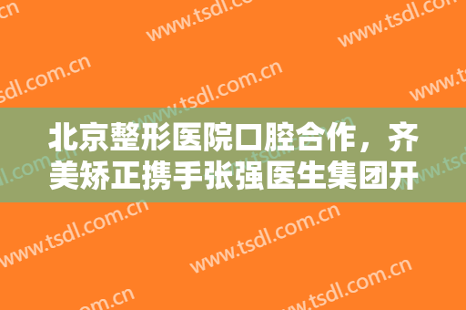 北京整形医院口腔合作，齐美矫正携手张强医生集团开启正畸正颌联合门诊！