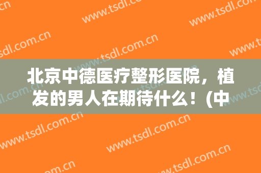 北京中德医疗整形医院，植发的男人在期待什么！(中德整形植发待遇怎么样)