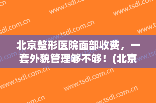 北京整形医院面部收费，一套外貌管理够不够！(北京医美整形美容医院怎么样)