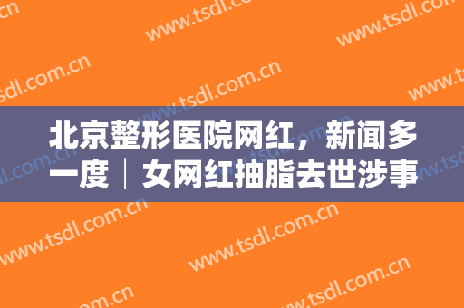 北京整形医院网红，新闻多一度│女网红抽脂去世涉事医院负全责 谁在制造容貌焦虑！
