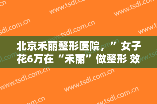 北京禾丽整形医院，”女子花6万在“禾丽”做整形 效果竟这样！