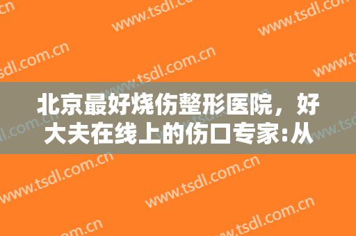 北京最好烧伤整形医院，好大夫在线上的伤口专家:从烧伤、烫伤到放射性溃疡！