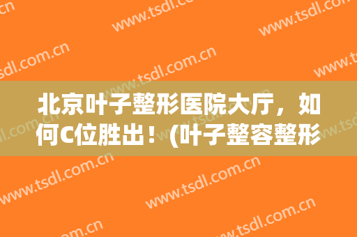 北京叶子整形医院大厅，如何C位胜出！(叶子整容整形医院电话)