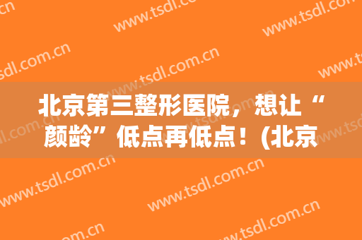 北京第三整形医院，想让“颜龄”低点再低点！(北京星颜医疗整形美容医院)