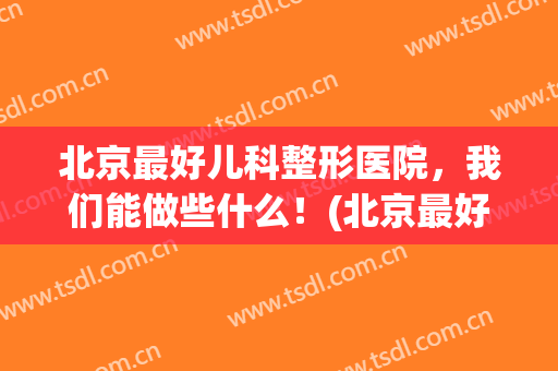 北京最好儿科整形医院，我们能做些什么！(北京最好儿科整形医院,我们能做些什么呢)