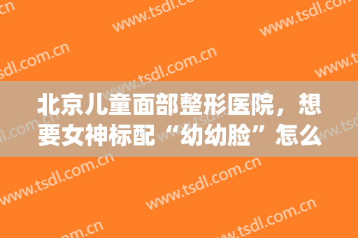 北京儿童面部整形医院，想要女神标配“幼幼脸”怎么做！(北京儿童医院整形科怎么样)
