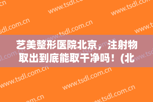 艺美整形医院北京，注射物取出到底能取干净吗！(北京注射物取出谁做的最好)