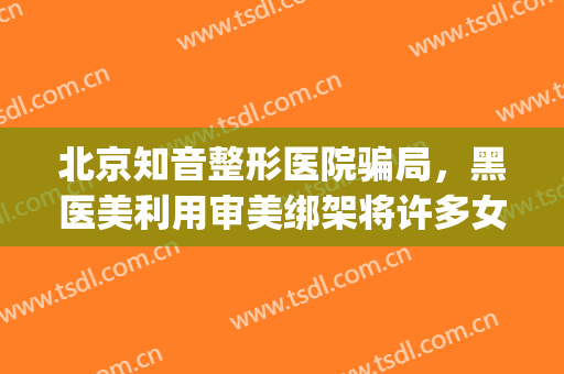 北京知音整形医院骗局，黑医美利用审美绑架将许多女性拽向深渊！(知音整形医疗纠纷)