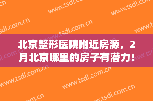 北京整形医院附近房源，2月北京哪里的房子有潜力！(北京整形医院在哪个区)