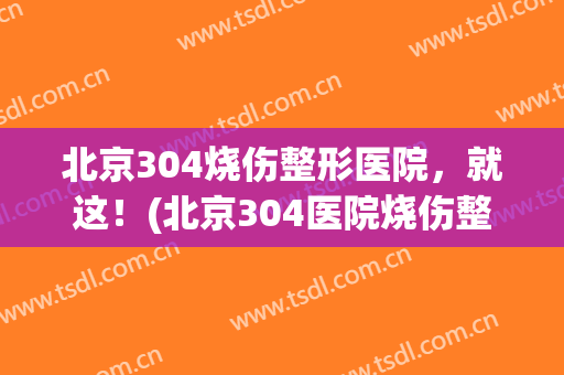 北京304烧伤整形医院，就这！(北京304医院烧伤整形怎么样)