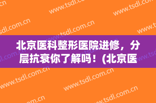 北京医科整形医院进修，分层抗衰你了解吗！(北京医院整容科哪家好)