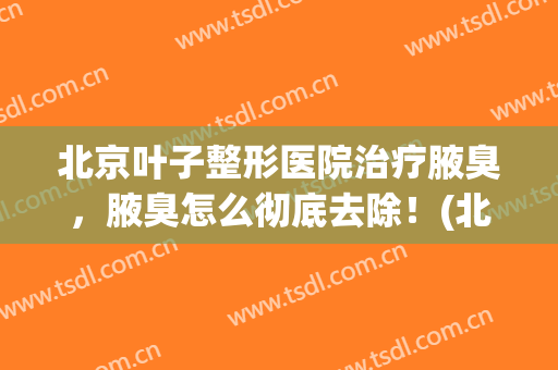 北京叶子整形医院治疗腋臭，腋臭怎么彻底去除！(北京哪个医院治腋臭好)