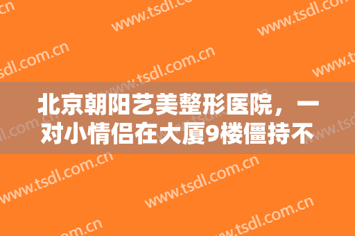 北京朝阳艺美整形医院，一对小情侣在大厦9楼僵持不下！