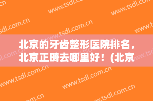 北京的牙齿整形医院排名，北京正畸去哪里好！(北京做牙齿正畸哪个医院好)