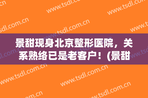 景甜现身北京整形医院，关系熟络已是老客户！(景甜整形前后)