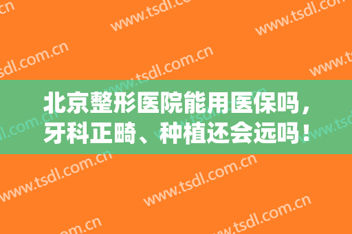 北京整形医院能用医保吗，牙科正畸、种植还会远吗！(北京口腔医院种植牙怎么样)