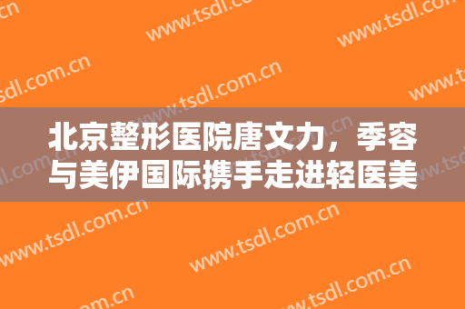 北京整形医院唐文力，季容与美伊国际携手走进轻医美新时代！