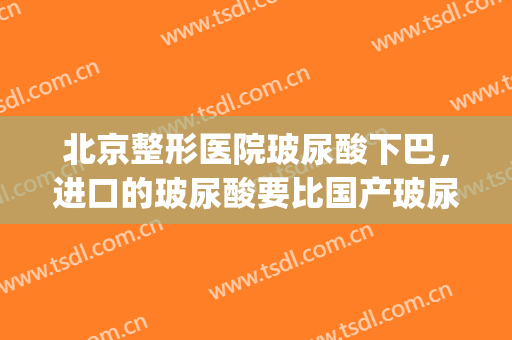 北京整形医院玻尿酸下巴，进口的玻尿酸要比国产玻尿酸好吗！(玻尿酸填充下巴国产好还是进口好)