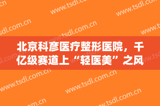 北京科彦医疗整形医院，千亿级赛道上“轻医美”之风能吹多久！(北京科彦医疗美容怎么样)