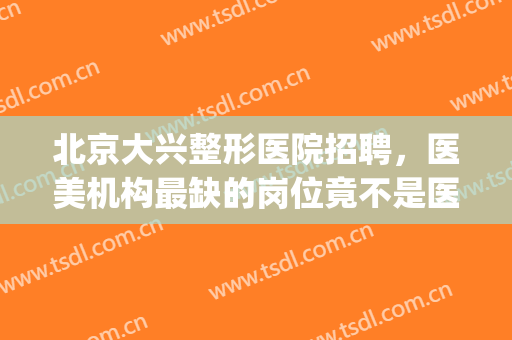 北京大兴整形医院招聘，医美机构最缺的岗位竟不是医生！(北京整形美容医院招聘)