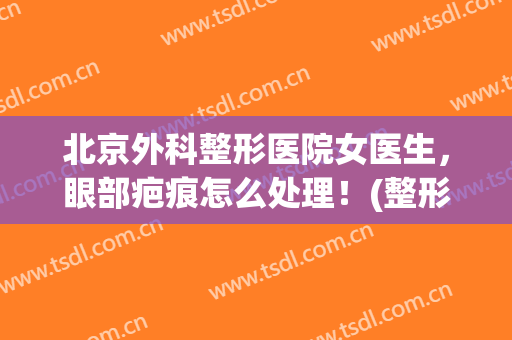 北京外科整形医院女医生，眼部疤痕怎么处理！(整形外科 疤痕)