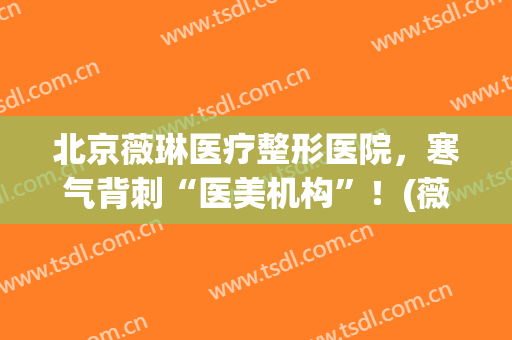 北京薇琳医疗整形医院，寒气背刺“医美机构”！(薇琳医疗整形美容医院)