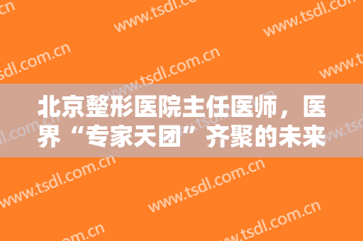 北京整形医院主任医师，医界“专家天团”齐聚的未来医美共生联盟准备做点啥！