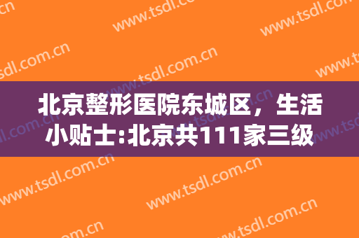 北京整形医院东城区，生活小贴士:北京共111家三级医院！(北京整形医院吧{搜})