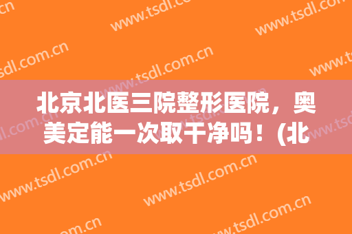 北京北医三院整形医院，奥美定能一次取干净吗！(北京哪家医院取奥美定取的好)