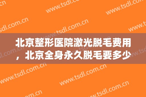 北京整形医院激光脱毛费用，北京全身永久脱毛要多少钱！(医院激光脱毛价格多少)