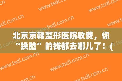 北京京韩整形医院收费，你“换脸”的钱都去哪儿了！(北京韩华整形医院怎么样)