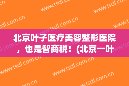 北京叶子医疗美容整形医院，也是智商税！(北京一叶子整形医院)