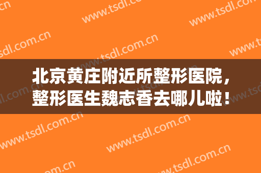 北京黄庄附近所整形医院，整形医生魏志香去哪儿啦！(北京魏志香整形失败)