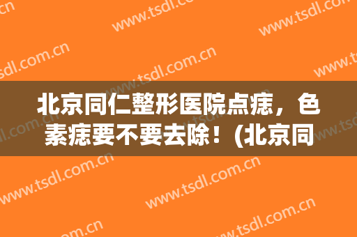 北京同仁整形医院点痣，色素痣要不要去除！(北京同仁医院可以点痣吗)