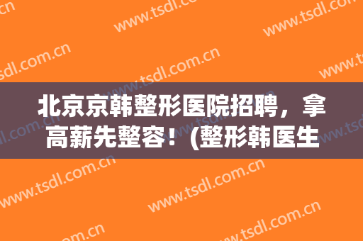 北京京韩整形医院招聘，拿高薪先整容！(整形韩医生)