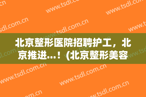 北京整形医院招聘护工，北京推进...！(北京整形美容医生招聘)