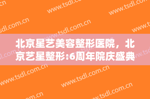 北京星艺美容整形医院，北京艺星整形:6周年院庆盛典启幕！(北京艺星美容整形医院地址)